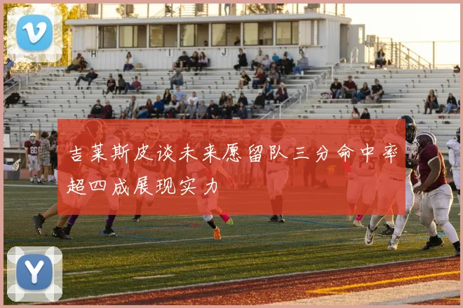吉莱斯皮谈未来愿留队三分命中率超四成展现实力