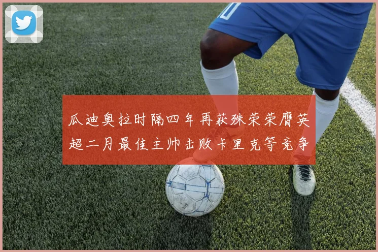 瓜迪奥拉时隔四年再获殊荣荣膺英超二月最佳主帅击败卡里克等竞争者