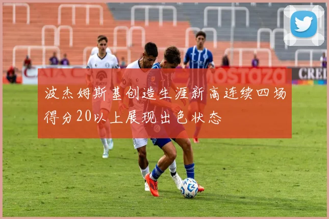 波杰姆斯基创造生涯新高连续四场得分20以上展现出色状态